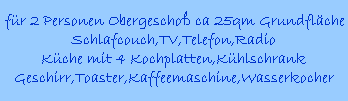 fr 2 Personen Obergescho ca 25qm Grundflche
Schlafcouch,TV,Telefon,Radio
Kche mit 4 Kochplatten,Khlschrank
Geschirr,Toaster,Kaffeemaschine,Wasserkocher