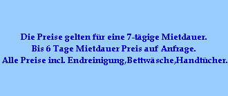 Die Preise gelten f�r eine 7-t�gige Mietdauer.
Bis 6 Tage Mietdauer Preis auf Anfrage.
Alle Preise incl. Endreinigung,Bettw�sche,Handt�cher.