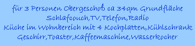 fr 3 Personen Obergescho ca 34qm Grundflche
Schlafcouch,TV,Telefon,Radio
Kche im Wohnbereich mit 4 Kochplatten,Khlschrank
Geschirr,Toaster,Kaffeemaschine,Wasserkocher