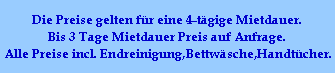 Die Preise gelten fr eine 4-tgige Mietdauer.
Bis 3 Tage Mietdauer Preis auf Anfrage.
Alle Preise incl. Endreinigung,Bettwsche,Handtcher.