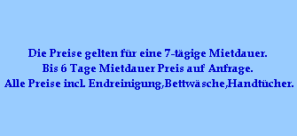 Die Preise gelten f�r eine 7-t�gige Mietdauer.
Bis 6 Tage Mietdauer Preis auf Anfrage.
Alle Preise incl. Endreinigung,Bettw�sche,Handt�cher.