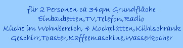 fr 2 Personen ca 34qm Grundflche
Einbaubetten,TV,Telefon,Radio
Kche im Wohnbereich, 4 Kochplatten,Khlschrank
Geschirr,Toaster,Kaffeemaschine,Wasserkocher