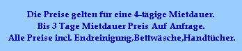 Die Preise gelten fr eine 4-tgige Mietdauer.
Bis 3 Tage Mietdauer Preis Auf Anfrage.
Alle Preise incl. Endreinigung,Bettwsche,Handtcher.