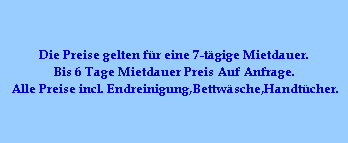 Die Preise gelten f�r eine 7-t�gige Mietdauer.
Bis 6 Tage Mietdauer Preis Auf Anfrage.
Alle Preise incl. Endreinigung,Bettw�sche,Handt�cher.