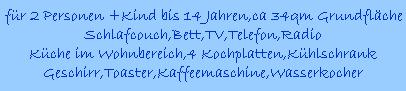 fr 2 Personen +Kind bis 14 Jahren,ca 34qm Grundflche
Schlafcouch,Bett,TV,Telefon,Radio
Kche im Wohnbereich,4 Kochplatten,Khlschrank
Geschirr,Toaster,Kaffeemaschine,Wasserkocher