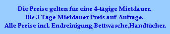 Die Preise gelten fr eine 4-tgige Mietdauer.
Bis 3 Tage Mietdauer Preis auf Anfrage.
Alle Preise incl. Endreinigung,Bettwsche,Handtcher.