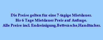 Die Preise gelten f�r eine 7-t�gige Mietdauer.
Bis 6 Tage Mietdauer Preis auf Anfrage.
Alle Preise incl. Endreinigung,Bettw�sche,Handt�cher.